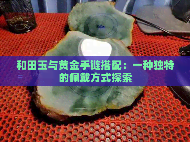 和田玉与黄金手链搭配：一种独特的佩戴方式探索