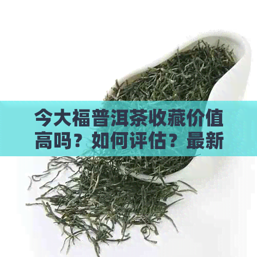 今大福普洱茶收藏价值高吗？如何评估？最新价格查询表及2019年解析