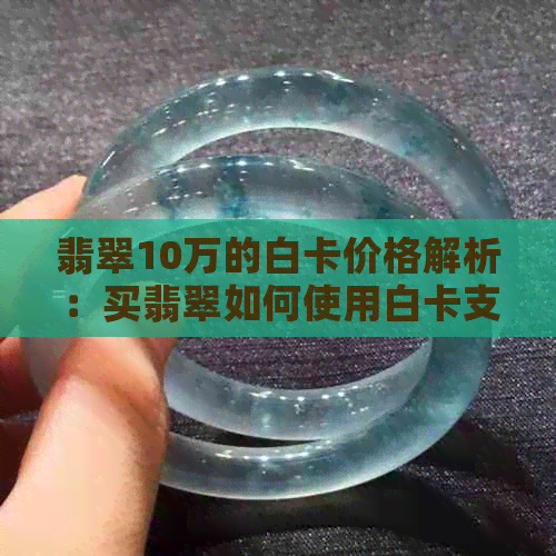 翡翠10万的白卡价格解析：买翡翠如何使用白卡支付？