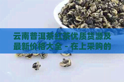 云南普洱茶红茶优质货源及最新价格大全 - 在上采购的选择