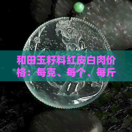 和田玉籽料红皮白肉价格：每克、每个、每斤多少钱？和田红皮白肉籽料原石