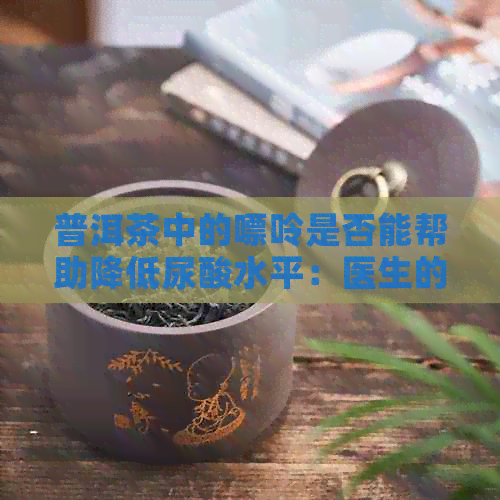 普洱茶中的嘌呤是否能帮助降低尿酸水平：医生的建议和实际效果探讨