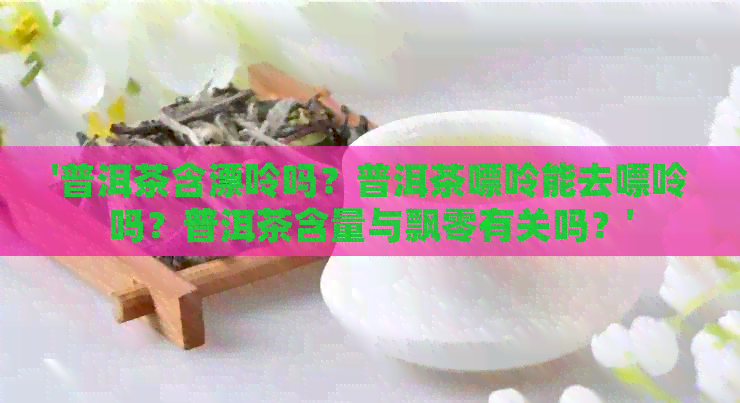 '普洱茶含漂呤吗？普洱茶嘌呤能去嘌呤吗？普洱茶含量与飘零有关吗？'