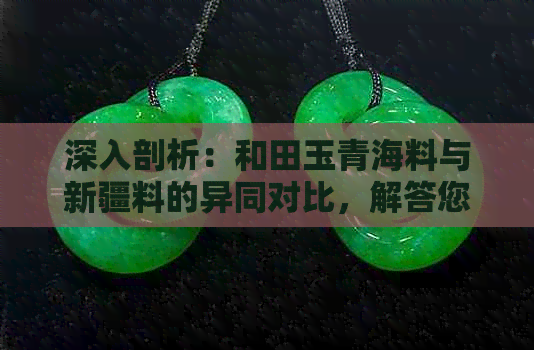 深入剖析：和田玉青海料与新疆料的异同对比，解答您所关心的一切问题