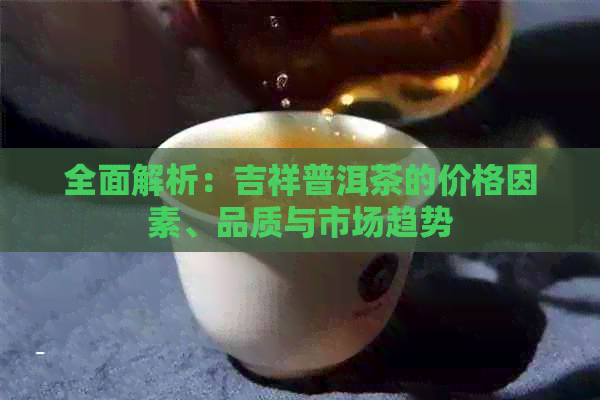 全面解析：吉祥普洱茶的价格因素、品质与市场趋势