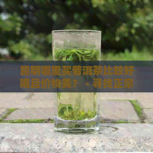 昆明哪里买普洱茶比较好喝且价物美？ - 寻找正宗的购买地点