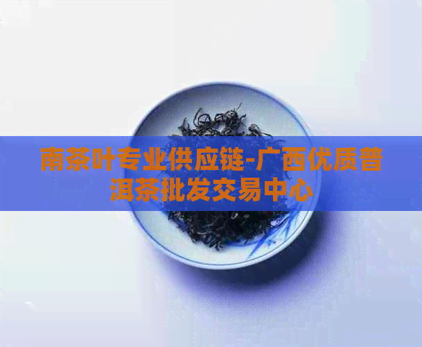 南茶叶专业供应链-广西优质普洱茶批发交易中心