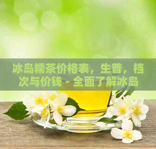 冰岛糯茶价格表，生普，档次与价钱 - 全面了解冰岛糯茶的价位