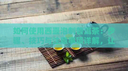 如何使用西壶泡制普洱茶：步骤、技巧与注意事项详解，让你品出口感