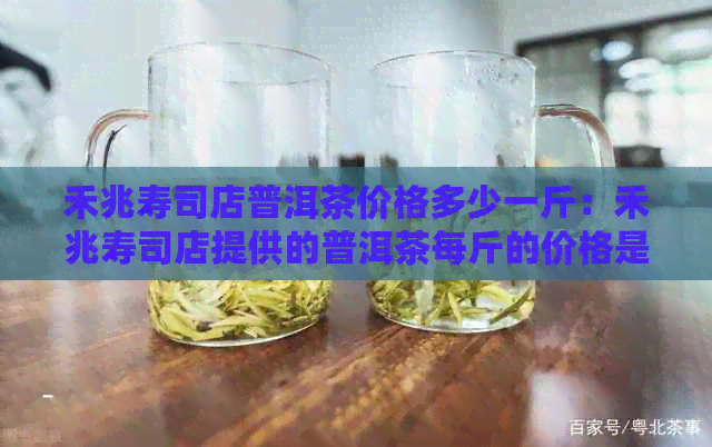 禾兆寿司店普洱茶价格多少一斤：禾兆寿司店提供的普洱茶每斤的价格是多少？