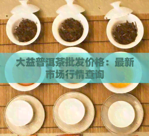 大益普洱茶批发价格：最新市场行情查询