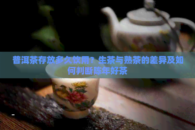 普洱茶存放多久饮用？生茶与熟茶的差异及如何判断陈年好茶