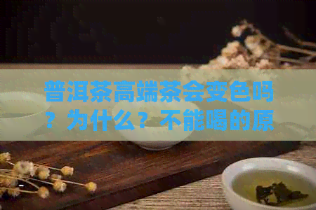 普洱茶高端茶会变色吗？为什么？不能喝的原因是什么？为什么这么贵？