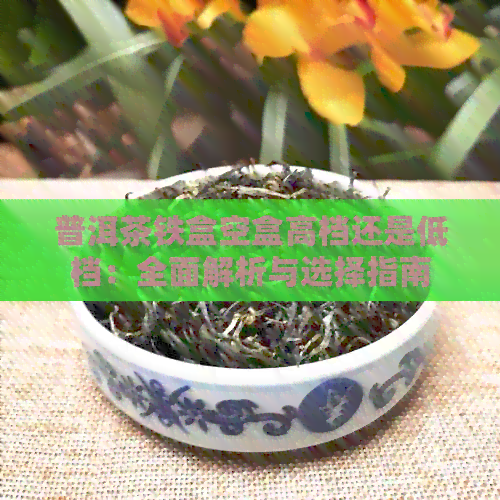 普洱茶铁盒空盒高档还是低档：全面解析与选择指南