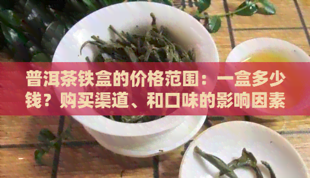 普洱茶铁盒的价格范围：一盒多少钱？购买渠道、和口味的影响因素解析