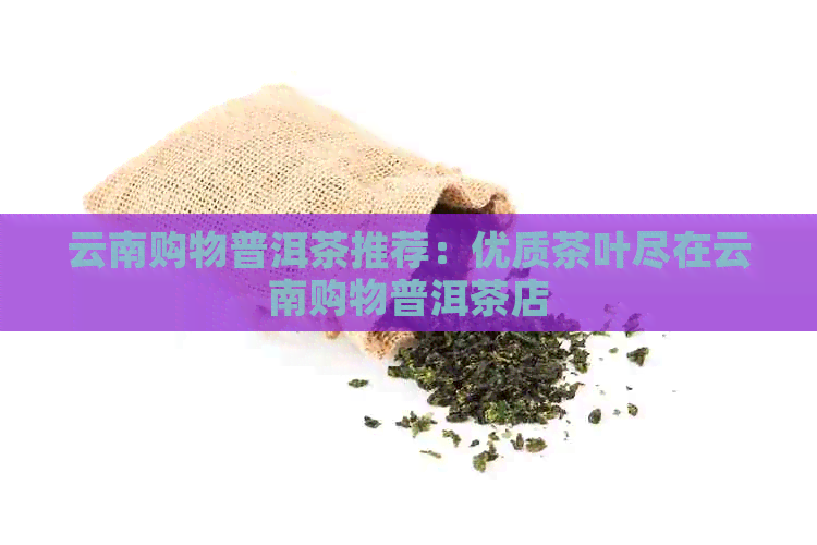 云南购物普洱茶推荐：优质茶叶尽在云南购物普洱茶店