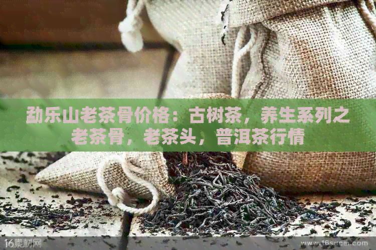 勐乐山老茶骨价格：古树茶，养生系列之老茶骨，老茶头，普洱茶行情