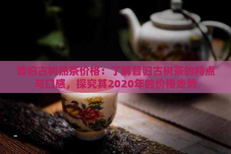 昔归古树熟茶价格：了解昔归古树茶的特点与口感，探究其2020年的价格走势