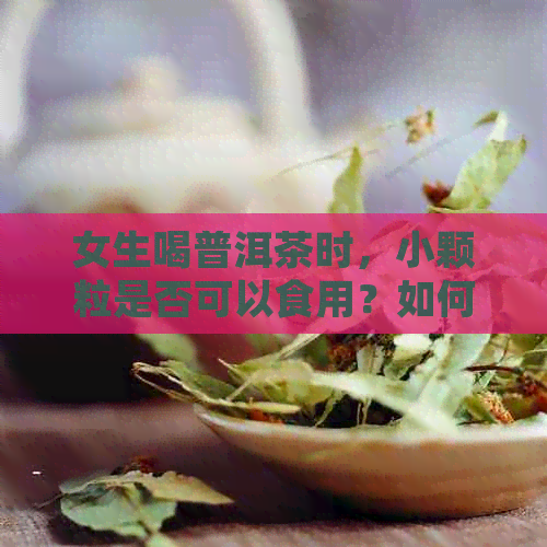 女生喝普洱茶时，小颗粒是否可以食用？如何正确饮用普洱茶中的小颗粒？