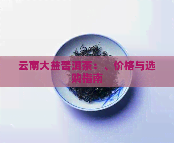 云南大益普洱茶：、价格与选购指南