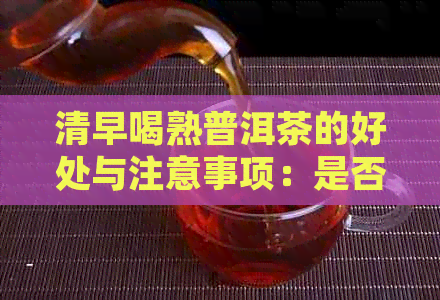 清早喝熟普洱茶的好处与注意事项：是否适合每个人？如何正确饮用？