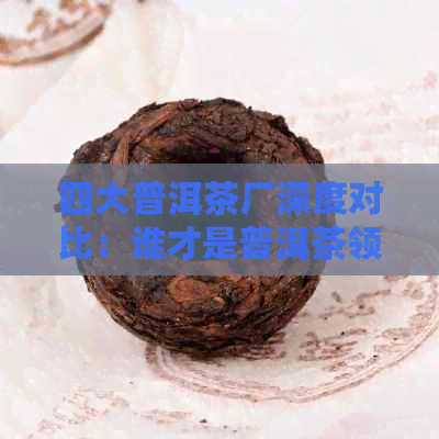 四大普洱茶厂深度对比：谁才是普洱茶领域的佼佼者？