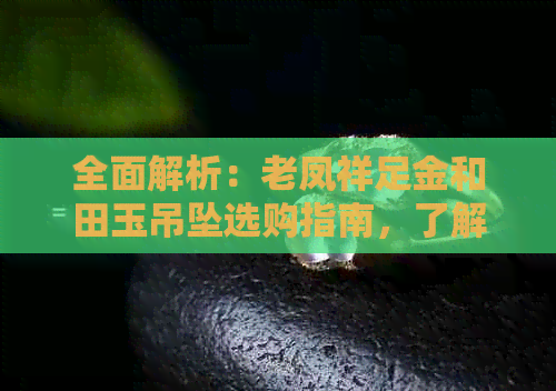 全面解析：老凤祥足金和田玉吊坠选购指南，了解材质、款式与保养技巧