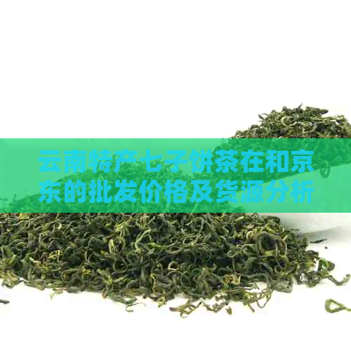 云南特产七子饼茶在和京东的批发价格及货源分析