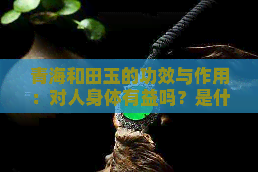 青海和田玉的功效与作用：对人身体有益吗？是什么玉？有何特征？价值如何？