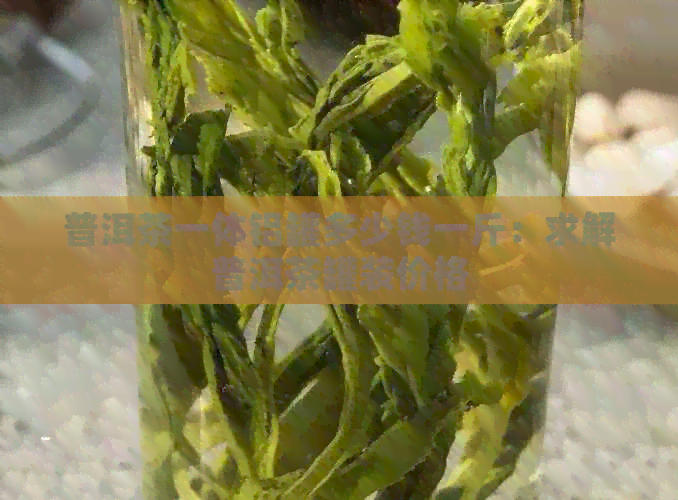 普洱茶一体铝罐多少钱一斤：求解普洱茶罐装价格