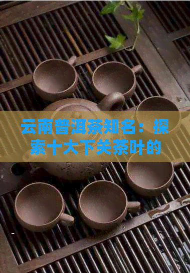 云南普洱茶知名：探索十大下关茶叶的越品质与市场影响力