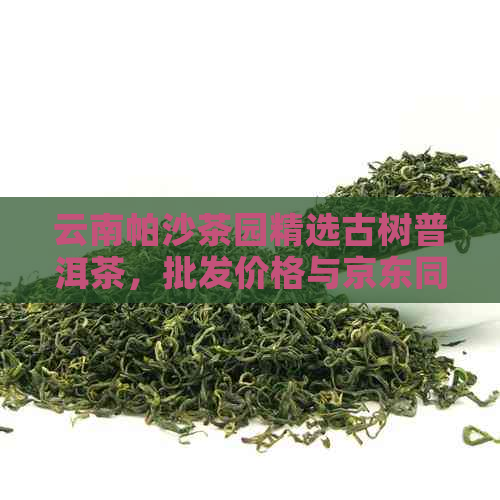 云南帕沙茶园精选古树普洱茶，批发价格与京东同步，品质保证