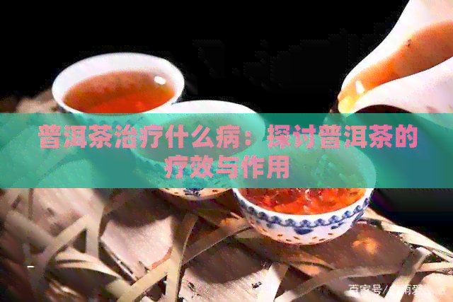 普洱茶治疗什么病：探讨普洱茶的疗效与作用