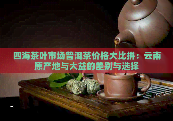 四海茶叶市场普洱茶价格大比拼：云南原产地与大益的差别与选择