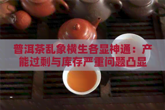 普洱茶乱象横生各显神通：产能过剩与库存严重问题凸显，市场秩序亟待重建