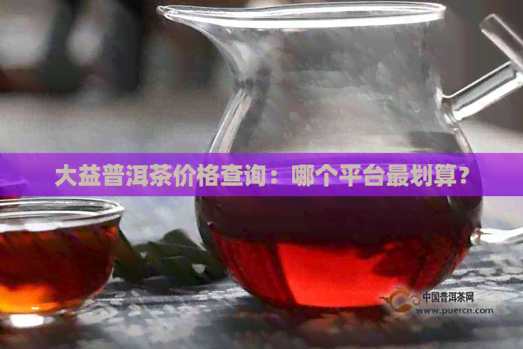 大益普洱茶价格查询：哪个平台最划算？