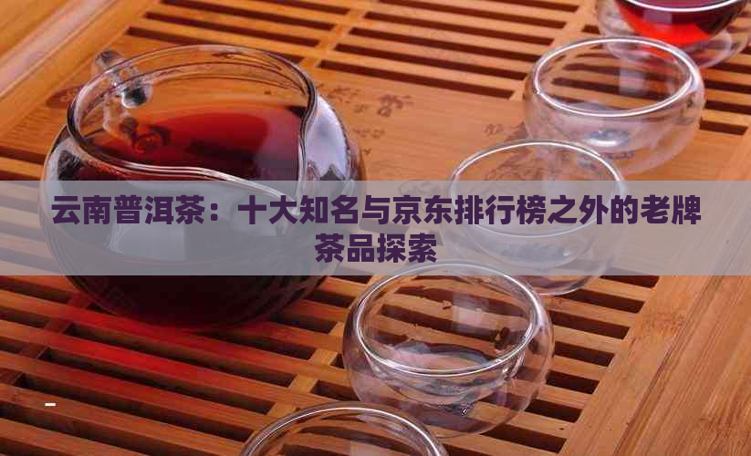 云南普洱茶：十大知名与京东排行榜之外的老牌茶品探索
