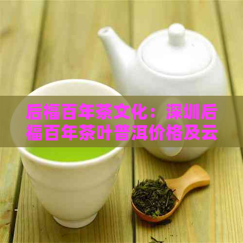 后福百年茶文化：深圳后福百年茶叶普洱价格及云南酱酒
