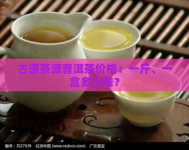 古道茶源普洱茶价格：一斤、一盒多少钱？