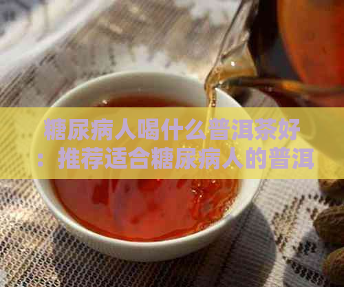 糖尿病人喝什么普洱茶好：推荐适合糖尿病人的普洱茶叶种类及功效。