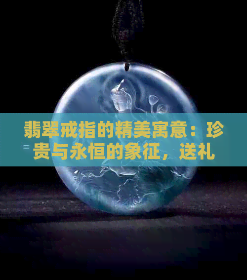 翡翠戒指的精美寓意：珍贵与永恒的象征，送礼的更佳选择