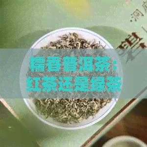 糯香普洱茶：红茶还是绿茶？探寻普洱茶的真正面目