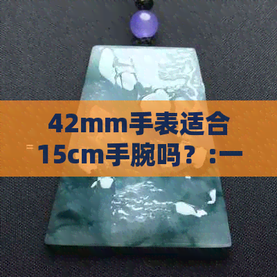 42mm手表适合15cm手腕吗？:一款手表的尺寸与舒适度探讨