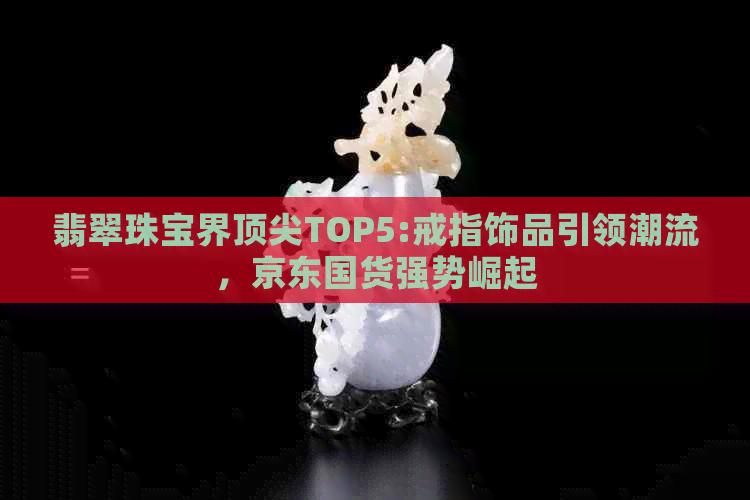 翡翠珠宝界顶尖TOP5:戒指饰品引领潮流，京东国货强势崛起