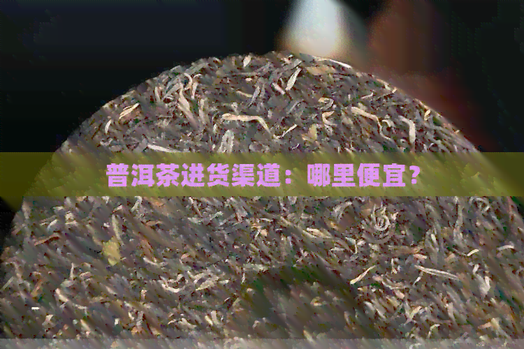 普洱茶进货渠道：哪里便宜？