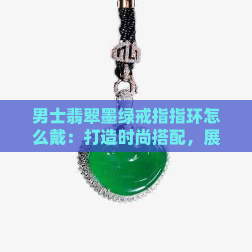 男士翡翠墨绿戒指指环怎么戴：打造时尚搭配，展现个性魅力