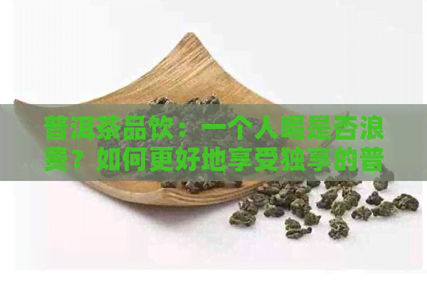 普洱茶品饮：一个人喝是否浪费？如何更好地享受独享的普洱茶时光？