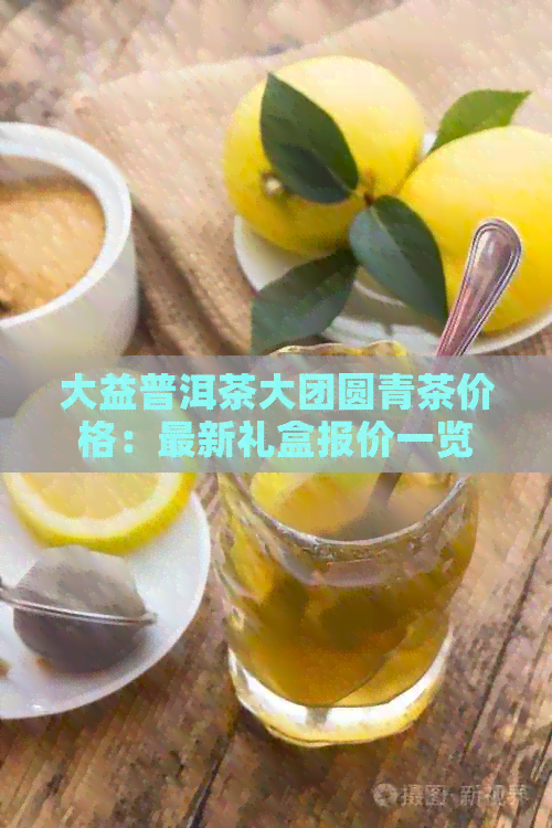 大益普洱茶大团圆青茶价格：最新礼盒报价一览