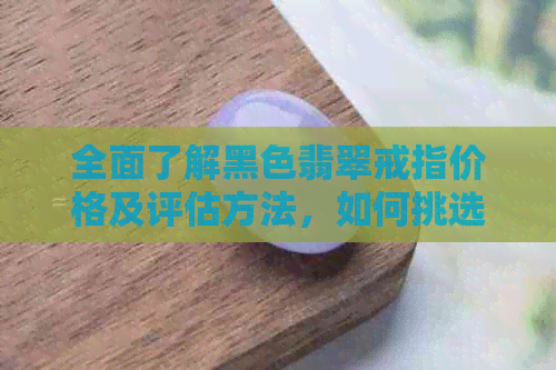 全面了解黑色翡翠戒指价格及评估方法，如何挑选适合自己的翡翠戒指？