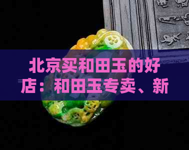 北京买和田玉的好店：和田玉专卖、新疆玉器城、白玉堂等。